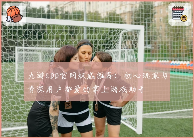 九游app官网权威推荐：初心玩家与资深用户都爱的掌上游戏助手