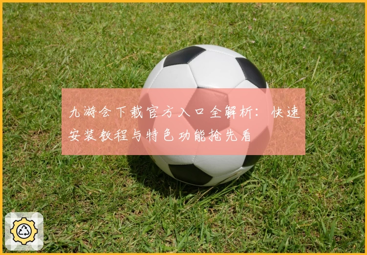 九游会下载官方入口全解析：快速安装教程与特色功能抢先看