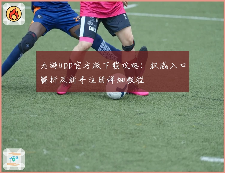 九游app官方版下载攻略：权威入口解析及新手注册详细教程