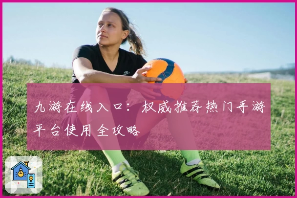 九游在线入口：权威推荐热门手游平台使用全攻略
