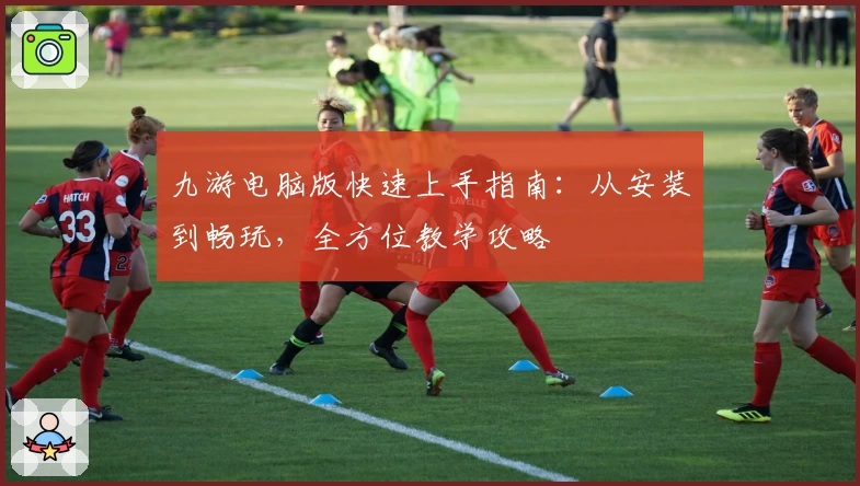 九游电脑版快速上手指南：从安装到畅玩，全方位教学攻略