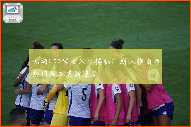 九游app官方入口揭秘:新人指南与热门版本更新速览
