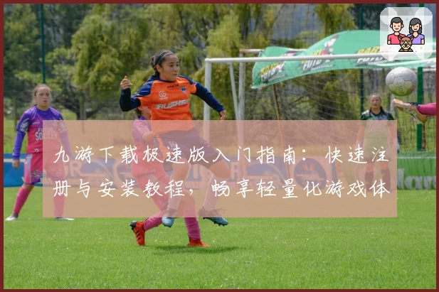 九游下载极速版入门指南：快速注册与安装教程，畅享轻量化游戏体验
