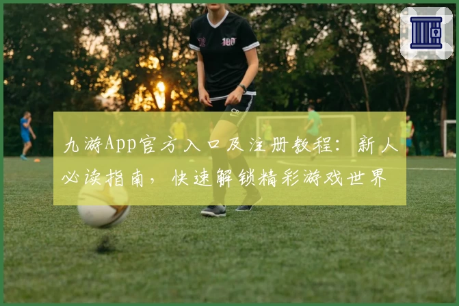 九游App官方入口及注册教程：新人必读指南，快速解锁精彩游戏世界