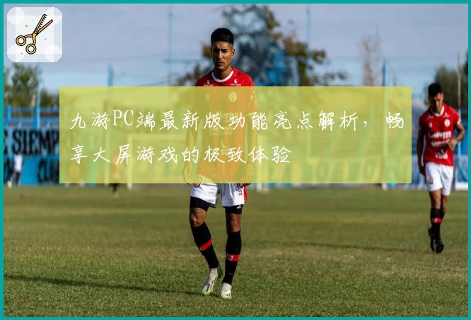 九游PC端最新版功能亮点解析，畅享大屏游戏的极致体验
