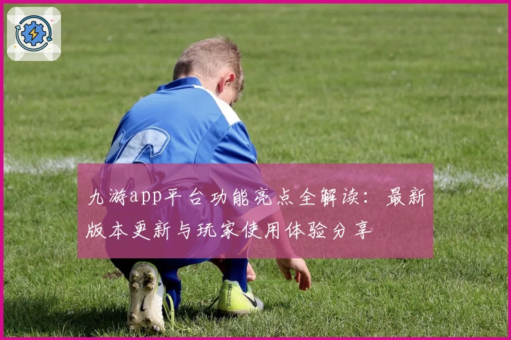 九游app平台功能亮点全解读：最新版本更新与玩家使用体验分享
