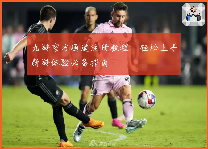 九游官方通道注册教程：轻松上手新游体验必备指南